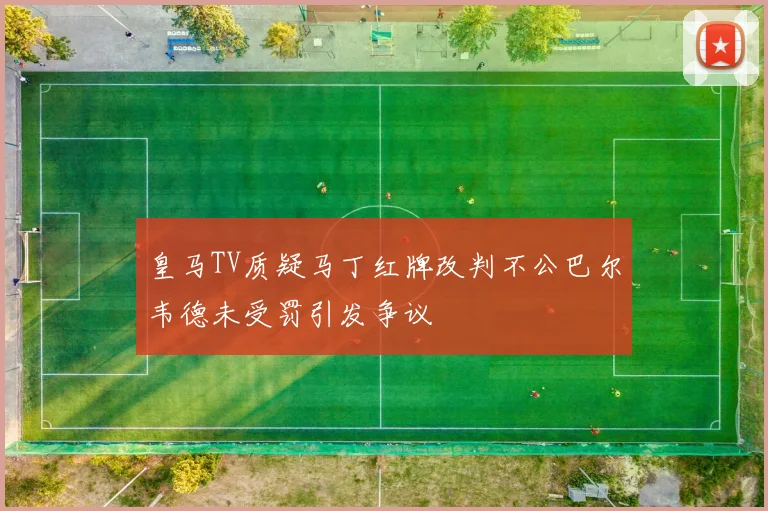 皇马TV质疑马丁红牌改判不公巴尔韦德未受罚引发争议