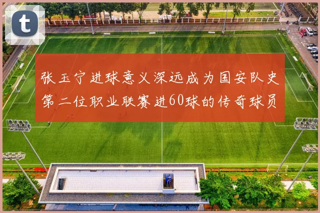 张玉宁进球意义深远成为国安队史第二位职业联赛进60球的传奇球员