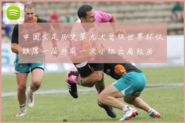 中国女足历史第九次晋级世界杯仅缺席一届并有一次小组出局经历