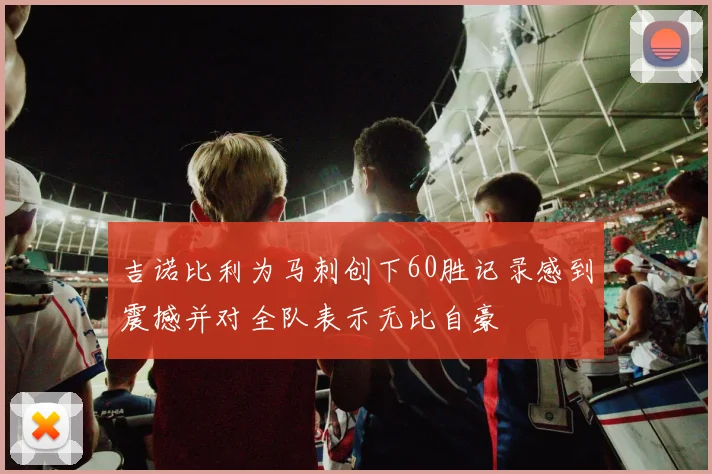 吉诺比利为马刺创下60胜记录感到震撼并对全队表示无比自豪
