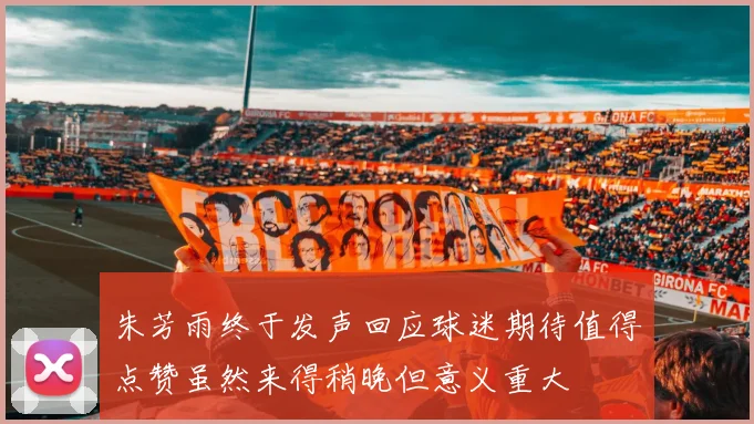 朱芳雨终于发声回应球迷期待值得点赞虽然来得稍晚但意义重大