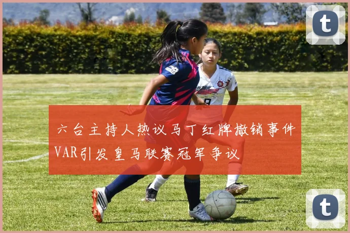 六台主持人热议马丁红牌撤销事件VAR引发皇马联赛冠军争议