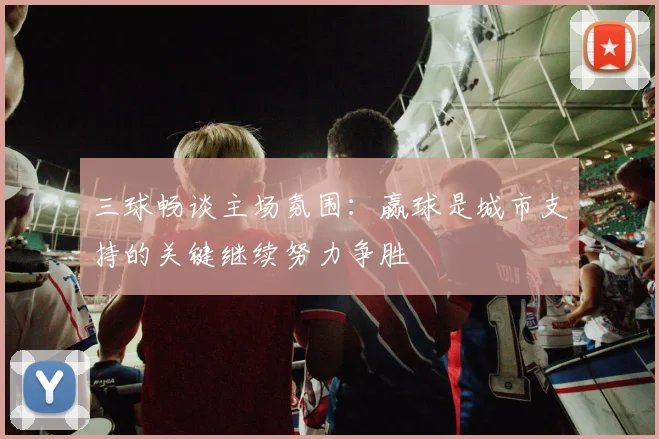 三球畅谈主场氛围：赢球是城市支持的关键继续努力争胜