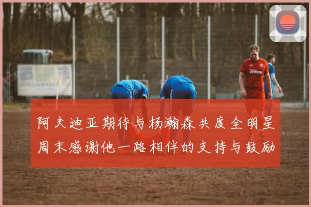 阿夫迪亚期待与杨瀚森共度全明星周末感谢他一路相伴的支持与鼓励