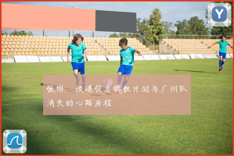 张琳芃谈退役后执教计划与广州队消失的心路历程