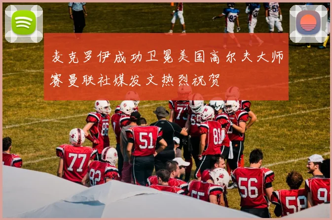 麦克罗伊成功卫冕美国高尔夫大师赛曼联社媒发文热烈祝贺