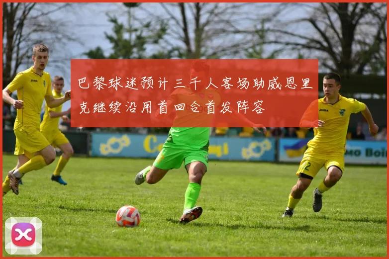 巴黎球迷预计三千人客场助威恩里克继续沿用首回合首发阵容