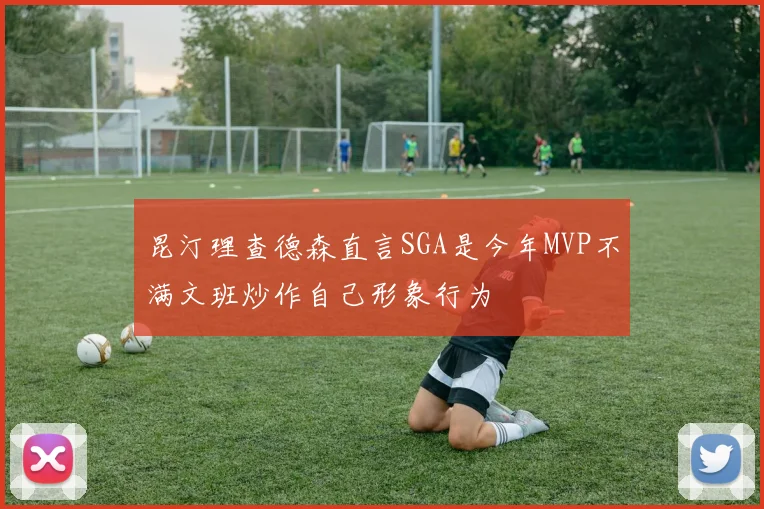 昆汀理查德森直言SGA是今年MVP不满文班炒作自己形象行为