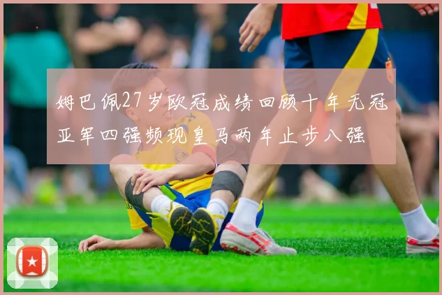 姆巴佩27岁欧冠成绩回顾十年无冠亚军四强频现皇马两年止步八强