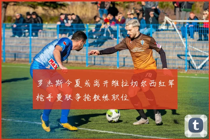 罗杰斯今夏或离开维拉切尔西红军枪手曼联争抢教练职位