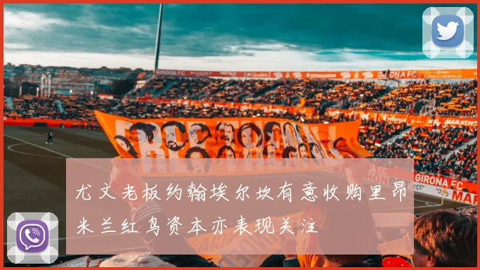 尤文老板约翰埃尔坎有意收购里昂米兰红鸟资本亦表现关注