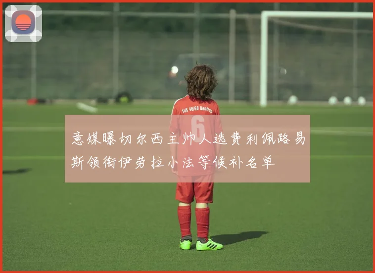 意媒曝切尔西主帅人选费利佩路易斯领衔伊劳拉小法等候补名单
