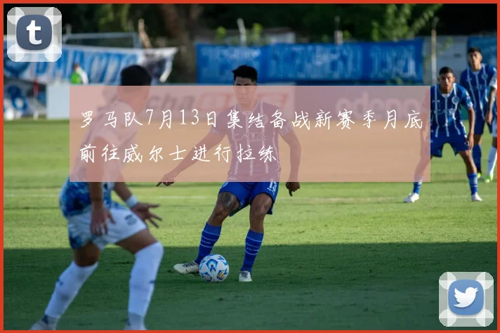 罗马队7月13日集结备战新赛季月底前往威尔士进行拉练