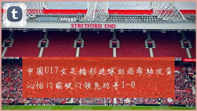 中国U17女足精彩进球刘雨希助攻黄沁怡门前破门领先对手1-0
