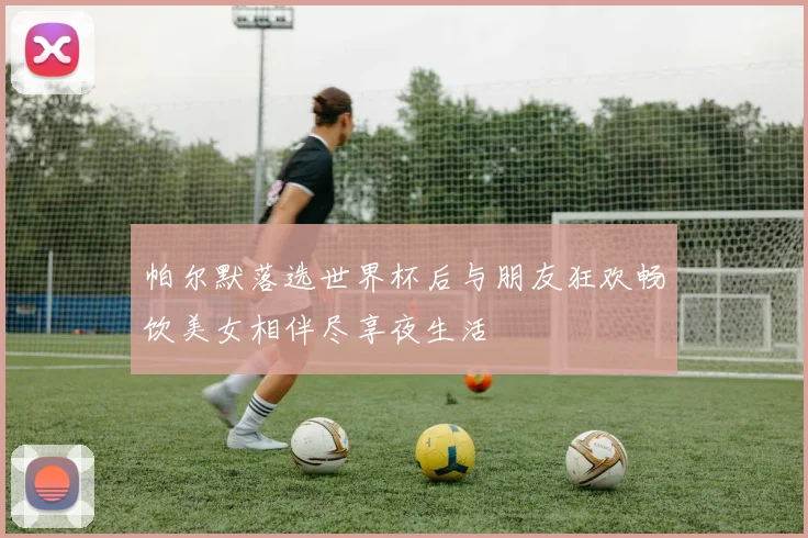 帕尔默落选世界杯后与朋友狂欢畅饮美女相伴尽享夜生活
