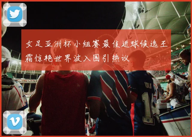 女足亚洲杯小组赛最佳进球候选王霜惊艳世界波入围引热议