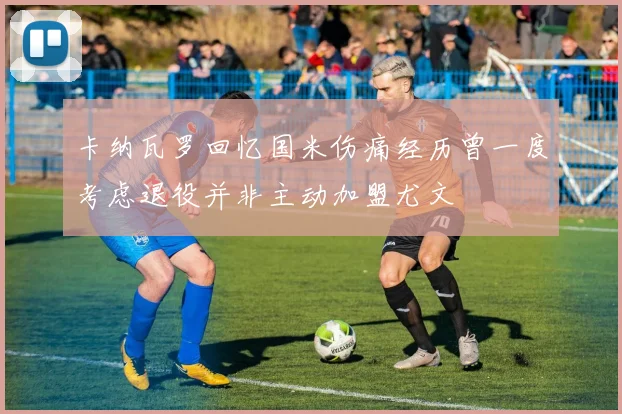 卡纳瓦罗回忆国米伤痛经历曾一度考虑退役并非主动加盟尤文