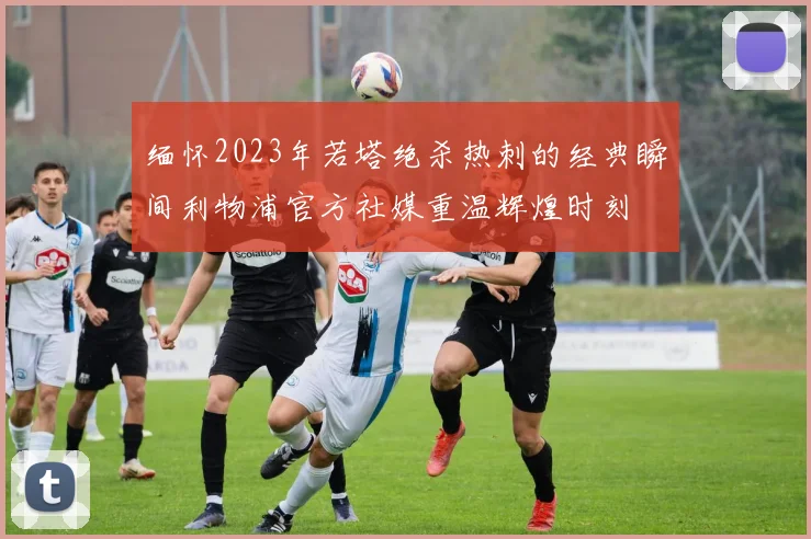 缅怀2023年若塔绝杀热刺的经典瞬间利物浦官方社媒重温辉煌时刻