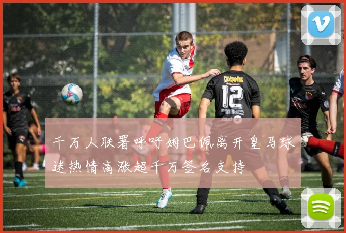 千万人联署呼吁姆巴佩离开皇马球迷热情高涨超千万签名支持