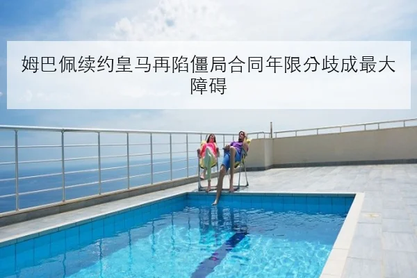 姆巴佩续约皇马再陷僵局合同年限分歧成最大障碍